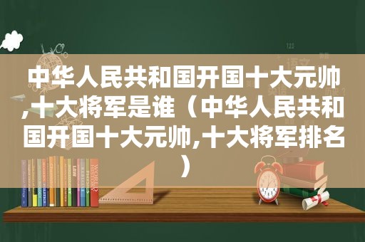 中华人民共和国开国十大元帅,十大将军是谁（中华人民共和国开国十大元帅,十大将军排名）