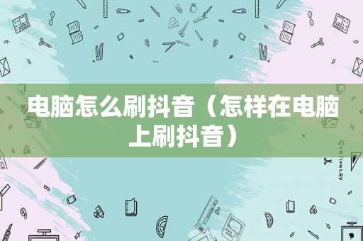 电脑怎么刷抖音（怎样在电脑上刷抖音）