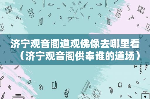 济宁观音阁道观佛像去哪里看（济宁观音阁供奉谁的道场）
