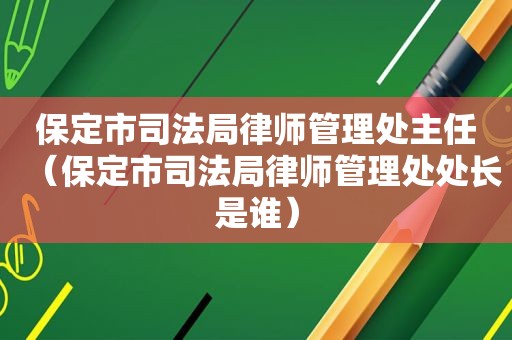 保定市司法局律师管理处主任（保定市司法局律师管理处处长是谁）