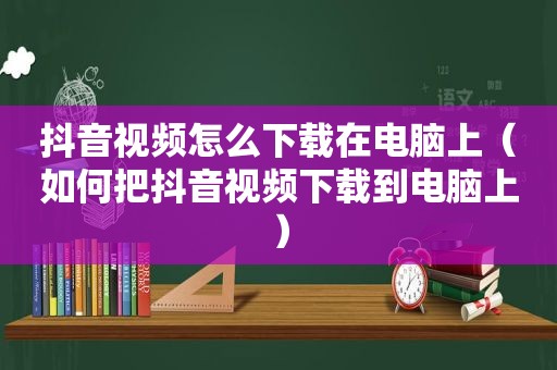 抖音视频怎么下载在电脑上（如何把抖音视频下载到电脑上）