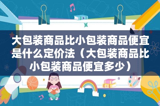 大包装商品比小包装商品便宜是什么定价法（大包装商品比小包装商品便宜多少）