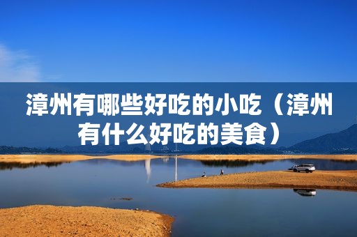 漳州有哪些好吃的小吃（漳州有什么好吃的美食）