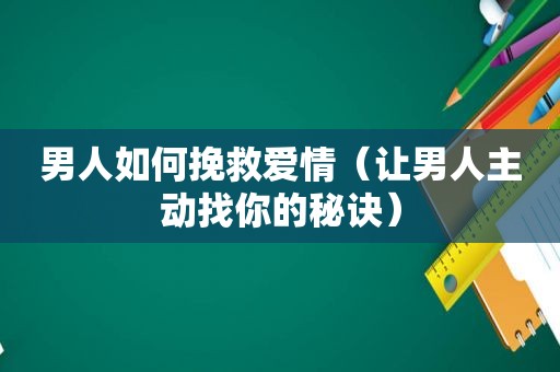 男人如何挽救爱情（让男人主动找你的秘诀）