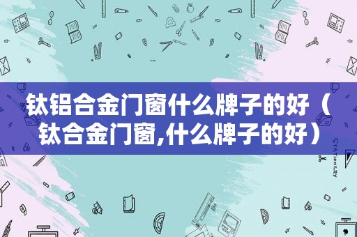 钛铝合金门窗什么牌子的好（钛合金门窗,什么牌子的好）