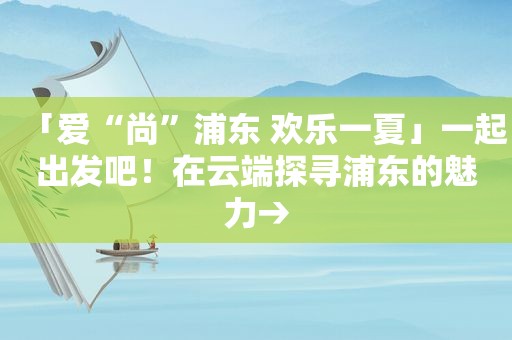 「爱“尚”浦东 欢乐一夏」一起出发吧！在云端探寻浦东的魅力→