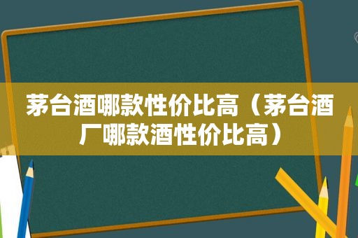 茅台酒哪款性价比高（茅台酒厂哪款酒性价比高）