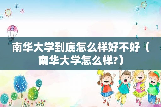 南华大学到底怎么样好不好（南华大学怎么样?）