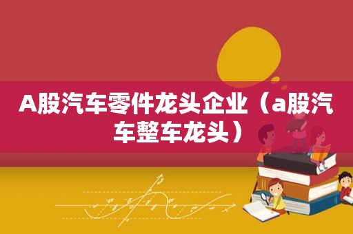 A股汽车零件龙头企业（a股汽车整车龙头）