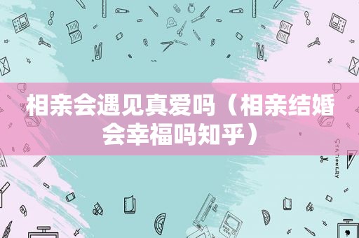 相亲会遇见真爱吗（相亲结婚会幸福吗知乎）