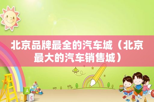 北京品牌最全的汽车城（北京最大的汽车销售城）