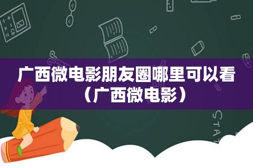 广西微电影朋友圈哪里可以看（广西微电影）
