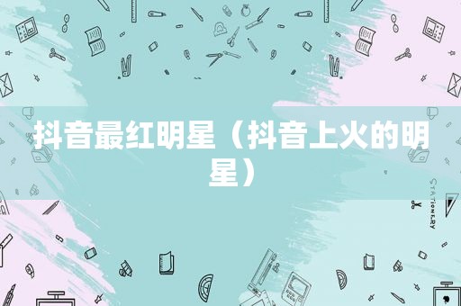 抖音最红明星（抖音上火的明星）