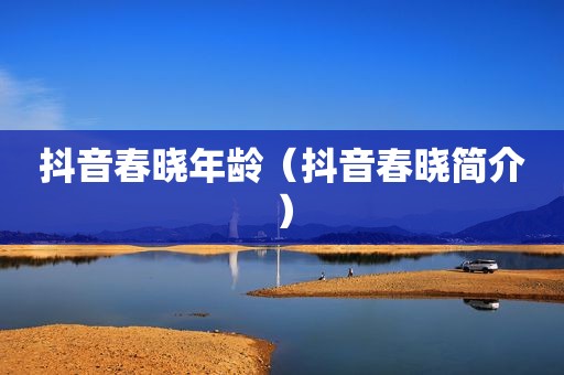 抖音春晓年龄（抖音春晓简介）