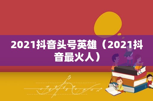 2021抖音头号英雄（2021抖音最火人）