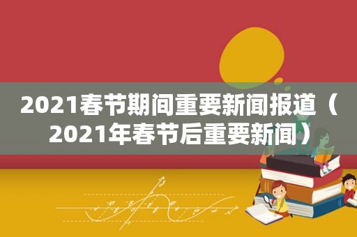 2021春节期间重要新闻报道（2021年春节后重要新闻）