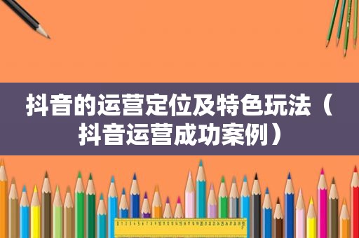 抖音的运营定位及特色玩法（抖音运营成功案例）