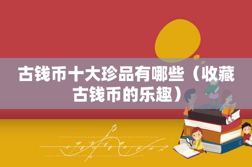 古钱币十大珍品有哪些（收藏古钱币的乐趣）