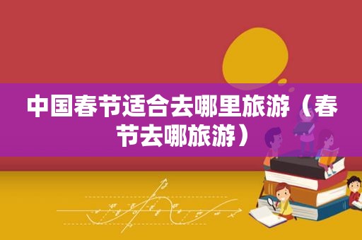 中国春节适合去哪里旅游（春节去哪旅游）
