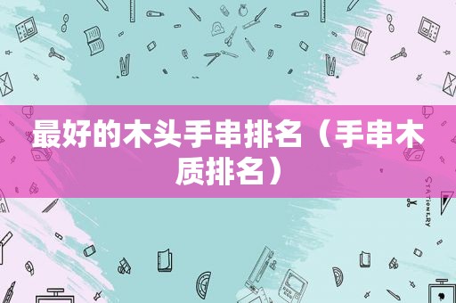 最好的木头手串排名（手串木质排名）