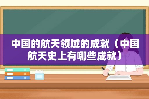 中国的航天领域的成就（中国航天史上有哪些成就）
