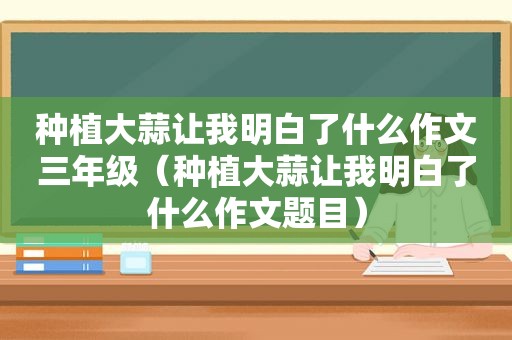 种植大蒜让我明白了什么作文三年级（种植大蒜让我明白了什么作文题目）