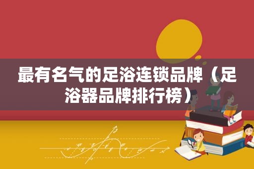 最有名气的足浴连锁品牌（足浴器品牌排行榜）