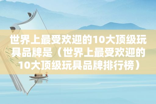 世界上最受欢迎的10大顶级玩具品牌是（世界上最受欢迎的10大顶级玩具品牌排行榜）