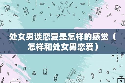 处女男谈恋爱是怎样的感觉（怎样和处女男恋爱）