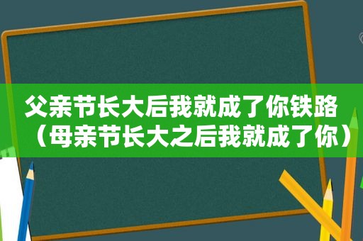 父亲节长大后我就成了你铁路（母亲节长大之后我就成了你）