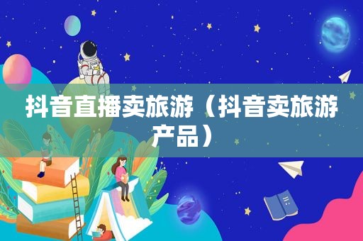 抖音直播卖旅游（抖音卖旅游产品）