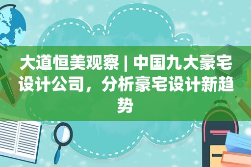 大道恒美观察 | 中国九大豪宅设计公司，分析豪宅设计新趋势