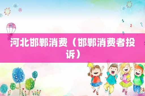 河北邯郸消费（邯郸消费者投诉）