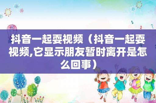 抖音一起耍视频（抖音一起耍视频,它显示朋友暂时离开是怎么回事）