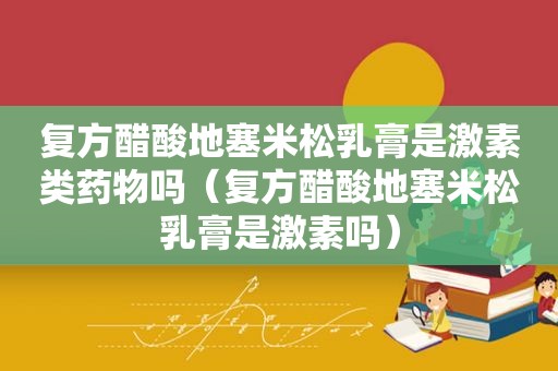 复方醋酸 *** 乳膏是激素类药物吗（复方醋酸 *** 乳膏是激素吗）