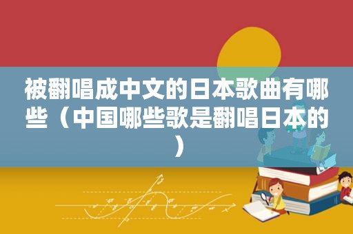 被翻唱成中文的日本歌曲有哪些（中国哪些歌是翻唱日本的）