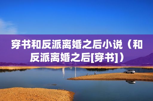 穿书和反派离婚之后小说（和反派离婚之后[穿书]）