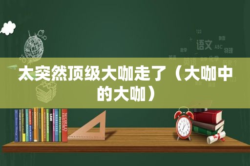 太突然顶级大咖走了（大咖中的大咖）