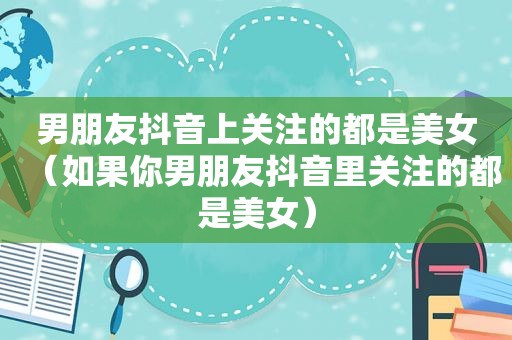 男朋友抖音上关注的都是美女（如果你男朋友抖音里关注的都是美女）