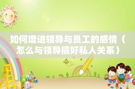 如何增进领导与员工的感情（怎么与领导搞好私人关系）