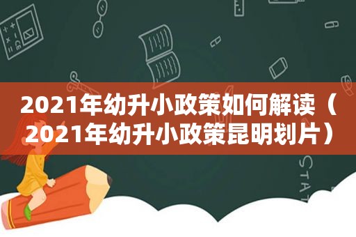 2021年幼升小政策如何解读（2021年幼升小政策昆明划片）