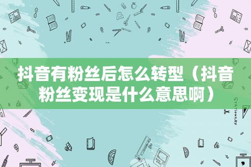 抖音有粉丝后怎么转型（抖音粉丝变现是什么意思啊）