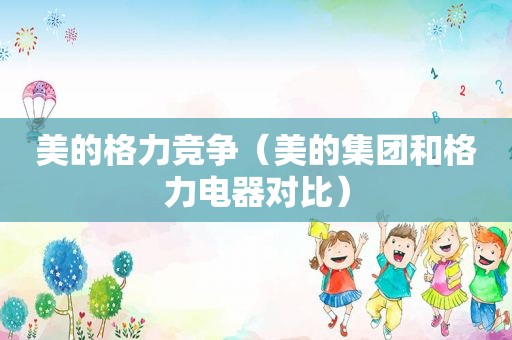 美的格力竞争（美的集团和格力电器对比）