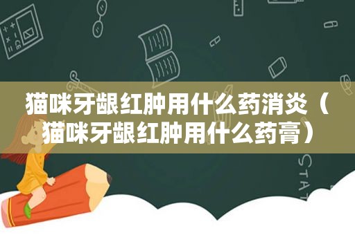 猫咪牙龈红肿用什么药消炎（猫咪牙龈红肿用什么药膏）