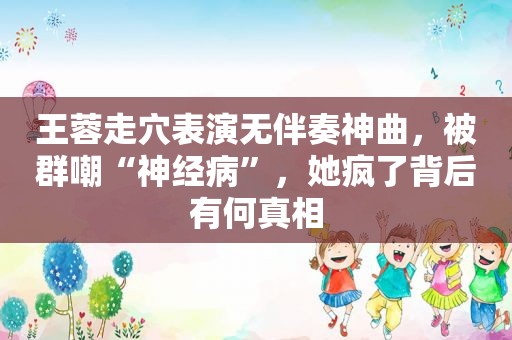 王蓉走穴表演无伴奏神曲，被群嘲“神经病”，她疯了背后有何真相