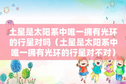 土星是太阳系中唯一拥有光环的行星对吗（土星是太阳系中唯一拥有光环的行星对不对）