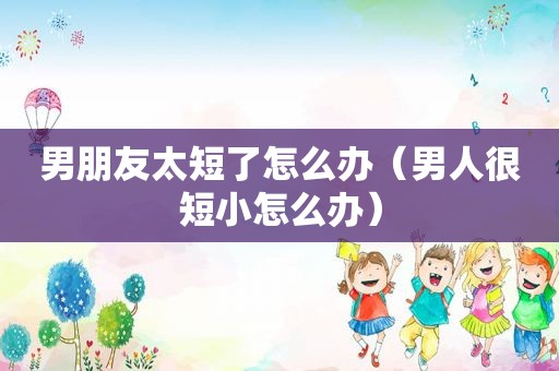 男朋友太短了怎么办（男人很短小怎么办）