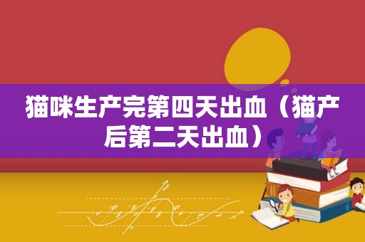 猫咪生产完第四天出血（猫产后第二天出血）
