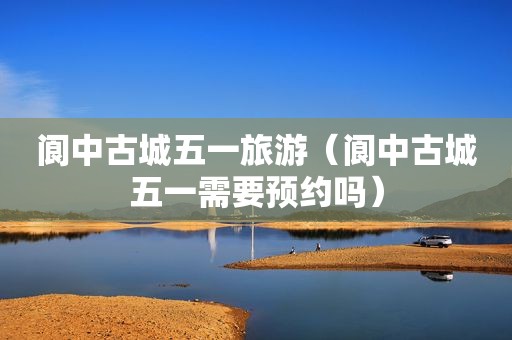 阆中古城五一旅游（阆中古城五一需要预约吗）