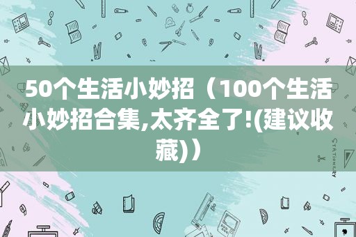 50个生活小妙招（100个生活小妙招合集,太齐全了!(建议收藏)）